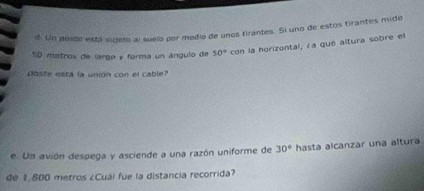 Un poste está sudero al suelo por medio de unos tirantes. Si uno de estos tirantes mide
S0 metros de largo y forma un ángulo de 50° con la horizontal, ¿a qué altura sobre el 
poste está la unión con el cable? 
e. Un avión despega y asciende a una razón uniforme de 30° hasta alcanzar una altura 
de 1,800 metros ¿Cuál fue la distancia recorrida?