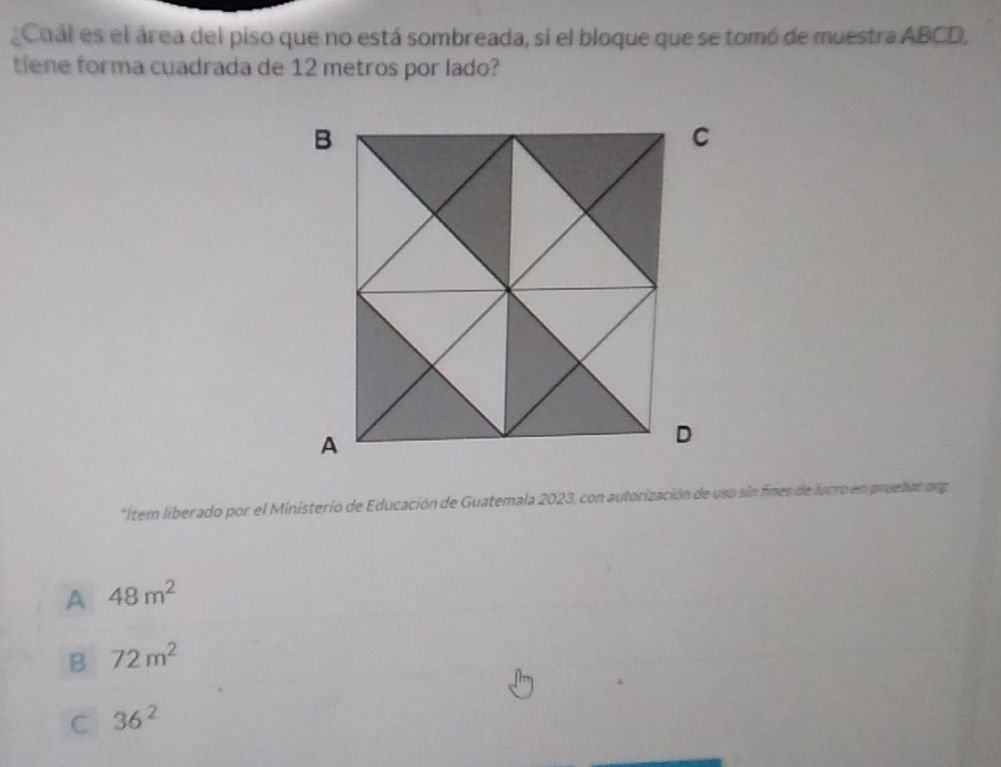 Cual es el área del piso que no está sombreada, si el bloque que se tomó de muestra ABCD,
tiene forma cuadrada de 12 metros por lado?
*Ítem liberado por el Ministerio de Educación de Guatemala 2023, con autorización de uso sin fines de lucro en pruebat org
A 48m^2
B 72m^2
C 36^2