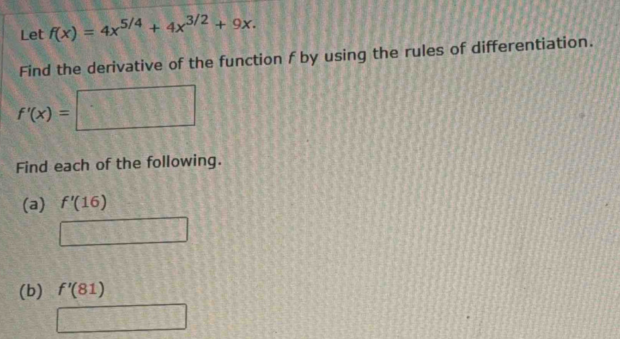 Let f(x)=4x^(5/4)+4x^(3/2)+9x. 
Find the derivative of the function f by using the rules of differentiation.
f'(x)=□
Find each of the following. 
(a) f'(16)
=□ □^^circ  
(b) f'(81)
28°