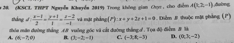 (KSCL THPT Nguyễn Khuyến 2019) Trong không gian Oxyz, cho điểm A(1;2;-1) ,đường
thẳng d :  (x-1)/2 = (y+1)/1 = (z-2)/-1  và mặt phẳng(P): x+y+2z+1=0. Điểm B thuộc mặt phẳng (P)
thỏa mãn đường thắng AB vuông góc và cắt đường thẳng d. Tọa độ điểm B là
A. (6;-7;0) B. (3;-2;-1) C. (-3;8;-3) D. (0;3;-2)