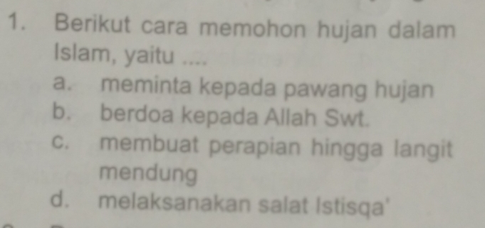 Berikut cara memohon hujan dalam
Islam, yaitu ....
a. meminta kepada pawang hujan
b. berdoa kepada Allah Swt.
c. membuat perapian hingga langit
mendung
d. melaksanakan salat Istisqa'