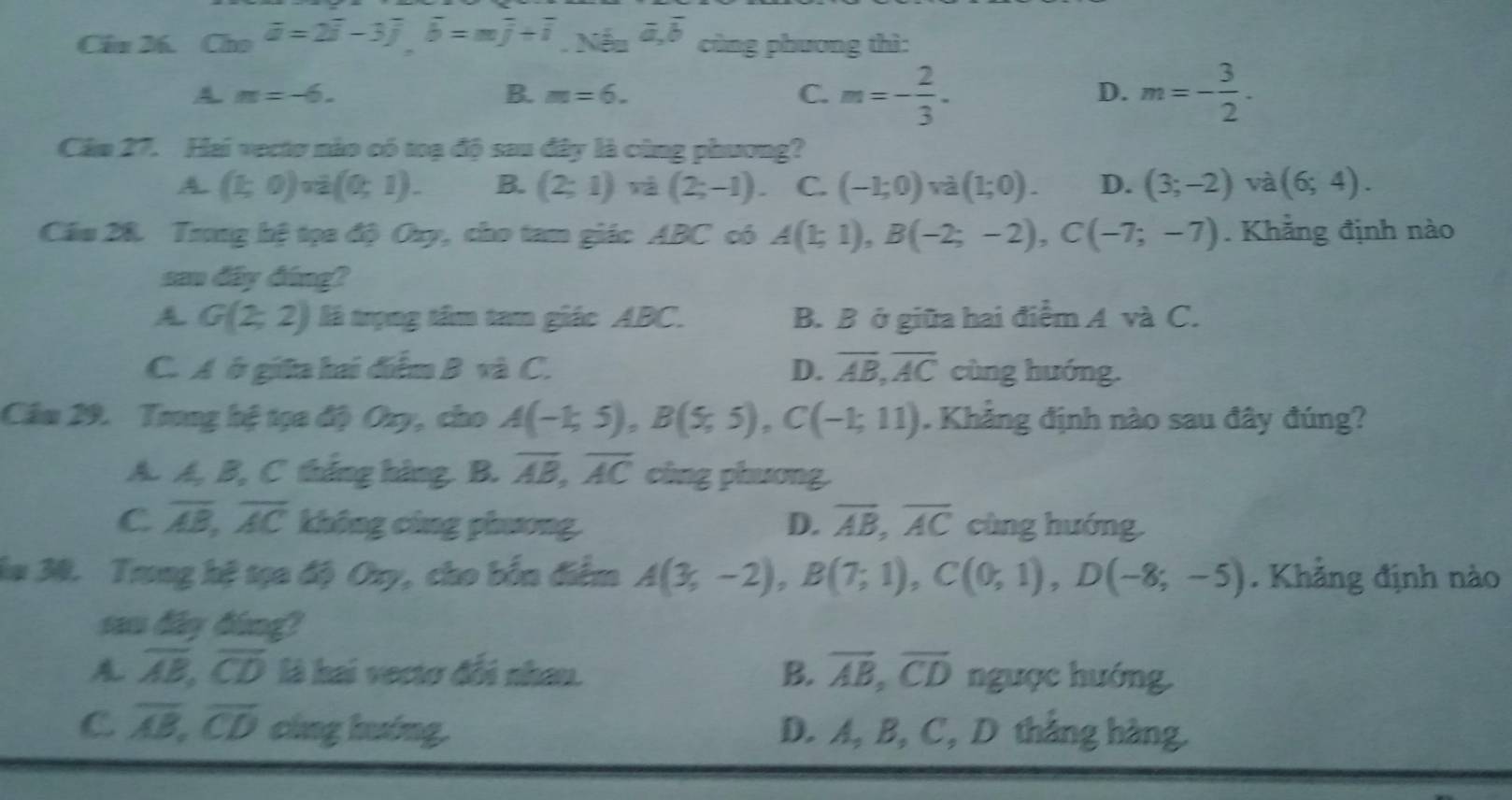 Cầu 26. Cho overline a=2overline i-3overline j,overline b=moverline j+overline i,Ni=3,overline a,overline b cùng phương thì:
A. m=-6. B. m=6. C. m=- 2/3 . m=- 3/2 .
D.
Câm 27. Hai vectơ nào có toạ độ sau đây là cùng phương?
A. (1;0),i(0;1). B. (2;1)va(2;-1). C. (-1;0)vee a(1;0). D. (3;-2) và (6;4).
Cầu 28. Trong hệ tọa độ Oxy, cho tam giác ABC có A(1;1),B(-2;-2),C(-7;-7). Khẳng định nào
san đây đúng?
A G(2;2) là trọng tâm tam giác ABC. B. B ở giữa hai điểm A và C.
C. A ở giữa hai điểm B và C. D. overline AB,overline AC cùng huớng.
Câu 29. Trong hệ tọa độ Ouy, cho A(-1;5),B(5;5),C(-1;11). Khảng định nào sau đây đúng?
A. A, B, C thắng hàng. B. overline AB,overline AC cùng phương.
C overline AB,overline AC không cùng phương D. overline AB,overline AC cùng huớng.
la 30. Trung hệ tọa độ Oxy, cho bốn điểm A(3;-2),B(7;1),C(0;1),D(-8;-5). Khẳng định nào
sam dây đóng?
A overline AB,overline CD là hai vectơ đổi nhau. B. overline AB,overline CD ngược hướng.
C overline AB,overline CD cíng huáng. D. A, B, C, D thắng hàng.