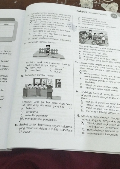 Paket 1 Pendidian Perca   
ancasila memiški kedudukan yang penting.
hagi bangsa indonesia. Salan satunya adaln
A membayal pajak
Ladudukam Pancavía sebagaí pandangar
Ni Adup yang berart B   menjaga ketertiban duni
C  mengius pemiléan umu
D. memperolen penditian yang laysk
cara pandang, pedoman, dan 12. Perhatikan gambar 
menentukan hidupnya arahan bagi bárigsa Indonesia untua
a jandasan utama dalam kehidupan
beregara di Indone
C. jati diri dan kepribadian bangsa
indonesia yang unik
g. acuan segala aturan hukum di Indonesia
Perhatikan gambär berikut
eroleh setelah melaksanaka
kewajiban seperti gambar adalah
serapan sila im belajär.
B. kebebasan berpendapat A. memperoleh nilai ujan
C. makanan yang sehat dan bergis
lingkungan yang bersih dan nyama
Beradab
13. Sebagai warga negara yạng baik, kits h
bertentangan dengan norma Perlaku anak pada gambær tersebut  menaati peraturan yang berlaku. Con
h Hikmat waratar kesopanan
B. kesusilaan adalah
D. hukum C. agama sikap menaati peraturan saat berlalu li
menggunakan helm saat beper
berbaïki 10. Perhatikan gambar berikut menggunakan sepeda motor
1casila 9 desa
B. menghargai pendapat orạng lại
berdiskus
C. mengikuți ujian dengan tertib
D. membayar pajak tepat waktu
dab
14, Tindakan berikut yang menun
mat
tangg ung jawab sebagai anggota k
an/
adalah
A mengikuti pemilihan ketua ke
Kegiatan pada gambar merupakan salah   merapikan meja makan setela
7 A. bekerja
C. melaksanakan piket kelas ses
satu hak yang kita miliki, yaitu hak . . _ . D. menonton televisi sampai lar
B. beragama
C. memilih pemimpin  15. Manfaat menjalankan tangu
mendapatkan pendidikan sebagai anggota masyarakat ad 
menciptakan lingkungan ya
11. Berikut contoh hak warga negara Indonesia B. meningkatkan pencemaran
yang tercantum dalam UUD NRI 1945 Pasa C. menyebabkan perselisihan
27 adalah
D. menimbulkan keborosan