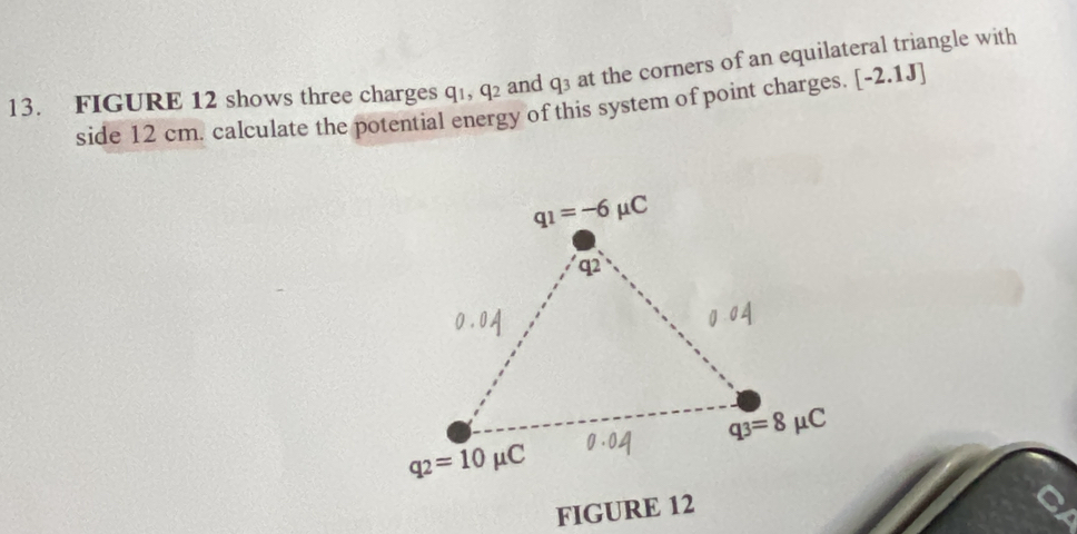 FIGURE 12 shows three charges q_1,q_2 and q_3 at the corners of an equilateral triangle with
side 12 cm. calculate the potential energy of this system of point charges. [-2.1J]
FIGURE 12