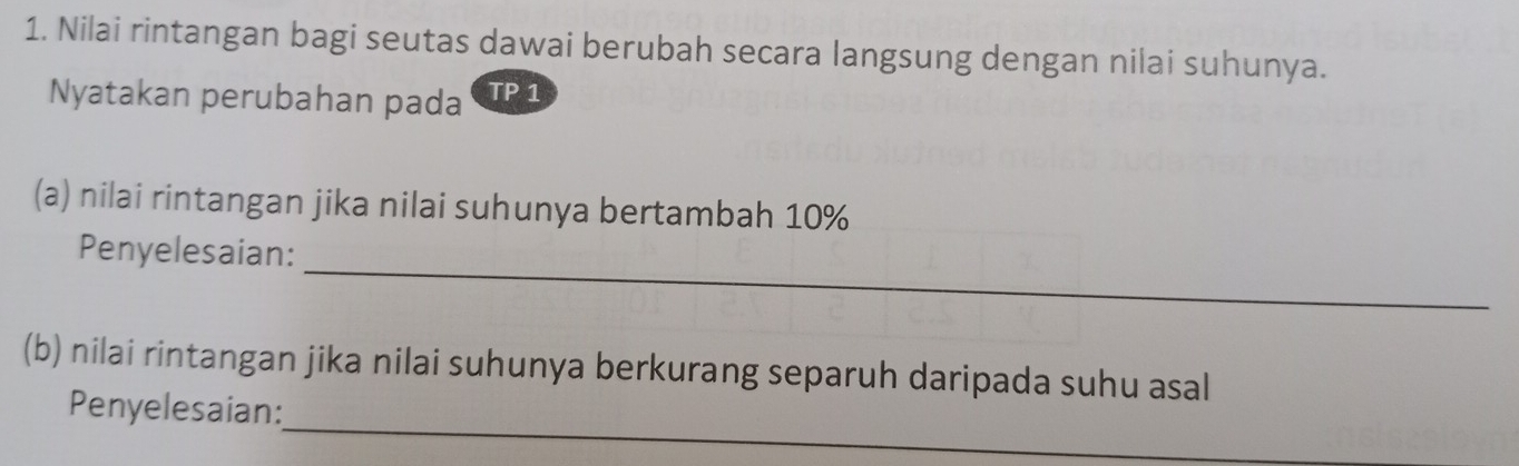 Nilai rintangan bagi seutas dawai berubah secara langsung dengan nilai suhunya. 
Nyatakan perubahan pada TP 1 
(a) nilai rintangan jika nilai suhunya bertambah 10%
_ 
Penyelesaian: 
(b) nilai rintangan jika nilai suhunya berkurang separuh daripada suhu asal 
_ 
Penyelesaian: