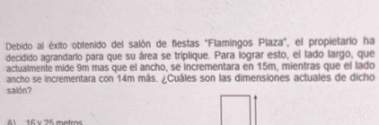 Debido al éxito obtenido del salón de fiestas "Flamingos Plaza", el propietario ha
decidido agrandarlo para que su área se triplique. Para lograr esto, el lado largo, que
actualmente mide 9m mas que el ancho, se incrementara en 15m, mientras que el lado
ancho se incrementara con 14m más. ¿Cuáles son las dimensiones actuales de dicho
salón?
A 16 v 75 motros