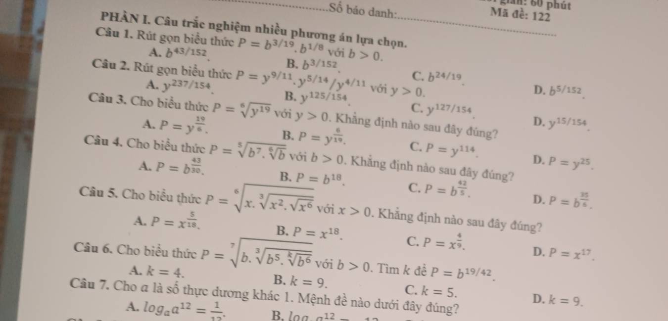 gần: 60 phút
_Số báo danh:
Mã đề: 122
PHÀN I. Câu trắc nghiệm nhiều phương án lựa chọn._
Câu 1. Rút gọn biểu thức P=b^(3/19).b^(1/8) với b>0.
A. b^(43/152).
B. b^(3/152).
Câu 2. Rút gọn biểu thức P=y^(9/11).y^(5/14)/y^(4/11) Với y>0.
A. y^(237/154).
C. b^(24/19)
B. y^(125/154)
D. b^(5/152).
C. y^(127/154)
Câu 3. Cho biểu thức P=sqrt[6](y^(19)) với y>0. Khẳng định nào sau đây đúng?
D.
A. P=y^(frac 19)6. y^(15/154).
B. P=y^(frac 6)19.
C. P=y^(114). D.
Câu 4. Cho biểu thức P=sqrt[5](b^7.sqrt [6]b) với b>0. Khẳng định nào sau đây đúng?
A. P=b^(frac 43)30. P=y^(25).
B. P=b^(18).
C. P=b^(frac 42)5.
D. P=b^(frac 35)6.
Câu 5. Cho biểu thức P=sqrt[6](x.sqrt [3]x^2.sqrt x^6) v 5ix>0. Khẳng định nào sau đây đúng?
A. P=x^(frac 5)18.
B. P=x^(18). P=x^(frac 4)9.
C.
D. P=x^(17).
Câu 6. Cho biểu thức P=sqrt[7](b.sqrt [3]b^5.sqrt [k]b^6) với b>0. Tìm k đề P=b^(19/42).
A. k=4.
B. k=9. C. k=5. D. k=9.
Câu 7. Cho a là số thực dương khác 1. Mệnh đề nào dưới đây đúng?
A. log _aa^(12)= 1/12 . B. l0.0a12_ 