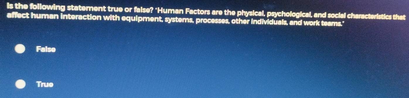 Is the following statement true or false? ‘Human Factors are the physical, psychological, and social characteristics that
affect human interaction with equipment, systems, processes, other individuals, and work teams.'
False
True