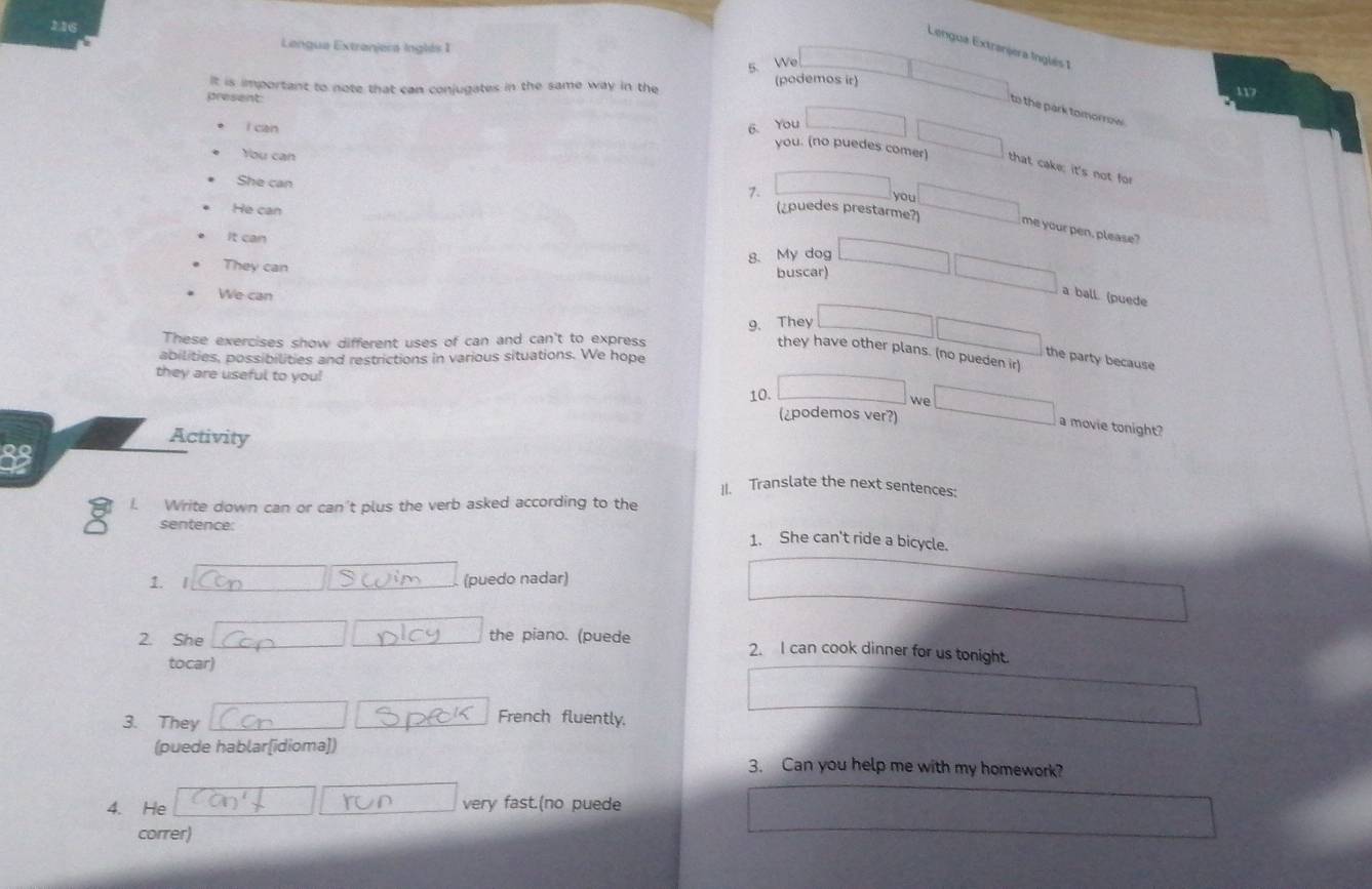 216 
Lengua Extranjers inglés 1 
Lengua Extranjera Inglês 1 
5. We 
It is important to note that can conjugates in the same way in the 
(podemos ir) 
present: 
to the park tomorrow 
l can 6. You 
You can 
you. (no puedes comer) that cake; it's not for 
She can 
7. 
you 
He can 
(¿puedes prestarme?) me your pen, please? 
It can 
They can 
g. My dog 
buscar) 
We can 
a ball. (puede 
These exercises show different uses of can and can't to express 9. They 
they have other plans. (no pueden ir) 
abilities, possibilities and restrictions in various situations. We hope 
the party because 
they are useful to you! 
10. 
we 
(¿podemos ver?) 
a movie tonight? 
Activity 
33 
]I. Translate the next sentences: 
I. Write down can or can't plus the verb asked according to the 
sentence: 1. She can't ride a bicycle. 
1. I 
(puedo nadar) 
2. She the piano. (puede 2. I can cook dinner for us tonight. 
tocar) 
3. They French fluently, 
(puede hablar[idioma]) 
3. Can you help me with my homework? 
4. He very fast.(no puede 
correr)