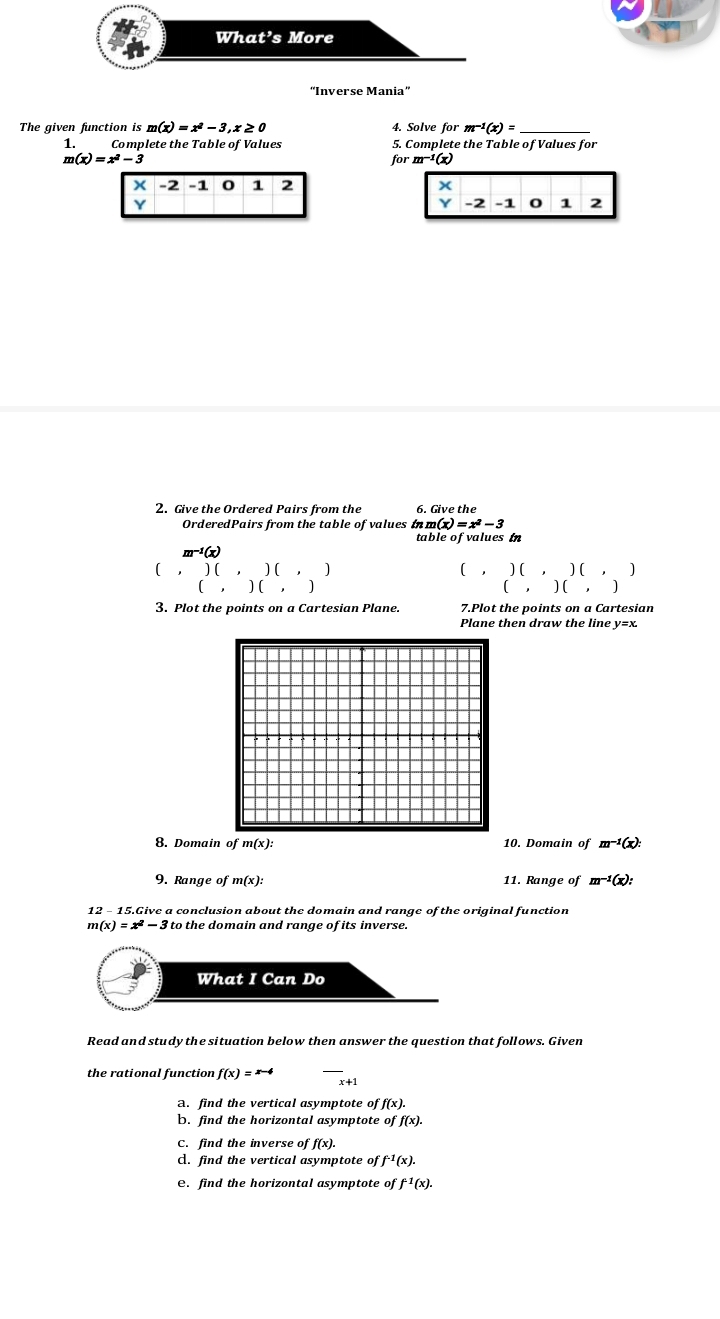 “Inverse Mania” 
The given function is m(x)=x^2-3, x≥ 0 4. Solve for m^(-1)(x)= _ 
1. Complete the Table of Values 5. Complete the Table of Values for
m(x)=x^2-3 for m^(-1)(x)
x -2 -1 0 1 2 x
Y
Y -2 -1 0 1 2
2. Give the Ordered Pairs from the 6. Give the 
OrderedPairs from the table of values in m(x)=x^2-3
table of values in 
1(x) 
( ) ( , ) ( , ) ( , ) ( , ) ( ] 
( , ) ( ， ( , ) ( , 
3. Plot the points on a Cartesian Plane. 7.Plot the points on a Cartesian 
Plane then draw the line y=x. 
8. Domain of m(x) : 10. Domain of m^(-1)(x) : 
9. Range of m(x) : 11. Ra nge of m^(-1)(x) : 
12 - 15.Give a conclusion about the domain and range of the original function
m(x)=x^2-3 to the domain and range of its inverse. 
What I Can Do 
Read and study the situation below then answer the question that follows. Given 
_ 
the rational function f(x)=x-4 x+1
a. find the vertical asymptote of f(x). 
b. find the horizontal asymptote of f(x). 
C. find the inverse of f(x). 
A. find the vertical asymptote of f^(-1)(x). 
e. find the horizontal asymptote of f^1(x).