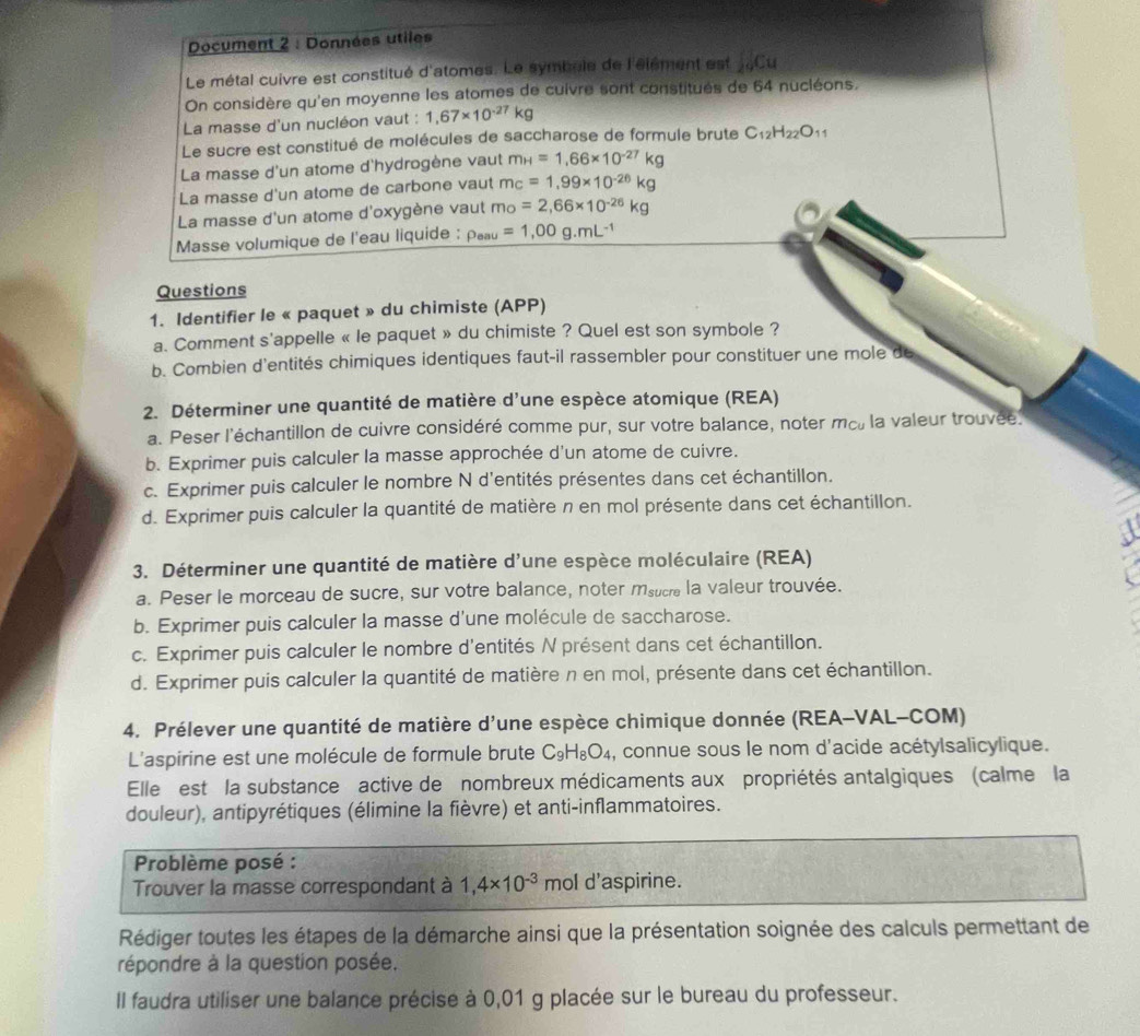 Document 2 : Données utiles
Le métal cuivre est constitué d'atomes. Le symbule de l'élément est _29Cu
On considère qu'en moyenne les atomes de cuivre sont constitués de 64 nucléons,
La masse d'un nucléon vaut : 1,67* 10^(-27)kg
Le sucre est constitué de molécules de saccharose de formule brute C_12H_22O_11
La masse d'un atome d'hydrogène vaut m_H=1.66* 10^(-27)kg
La masse d'un atome de carbone vaut m_C=1,99* 10^(-26)kg
La masse d'un atome d'oxygène vaut mo=2,66* 10^(-26)kg
Masse volumique de l'eau liquide : rho _eau=1,00g.mL^(-1)
Questions
1. Identifier le « paquet » du chimiste (APP)
a. Comment s'appelle « le paquet » du chimiste ? Quel est son symbole ?
b. Combien d'entités chimiques identiques faut-il rassembler pour constituer une mole de
2. Déterminer une quantité de matière d'une espèce atomique (REA)
a. Peser l'échantillon de cuivre considéré comme pur, sur votre balance, noter mc, la valeur trouvée
b. Exprimer puis calculer la masse approchée d'un atome de cuivre.
c. Exprimer puis calculer le nombre N d'entités présentes dans cet échantillon.
d. Exprimer puis calculer la quantité de matière n en mol présente dans cet échantillon.
3. Déterminer une quantité de matière d' lune espèce moléculaire (REA)
a. Peser le morceau de sucre, sur votre balance, noter msucre la valeur trouvée.
b. Exprimer puis calculer la masse d'une molécule de saccharose.
c. Exprimer puis calculer le nombre d'entités N présent dans cet échantillon.
d. Exprimer puis calculer la quantité de matière n en mol, présente dans cet échantillon.
4. Prélever une quantité de matière d'une espèce chimique donnée (REA-VAL-COM)
L'aspirine est une molécule de formule brute C_9H_8O_4 , connue sous le nom d'acide acétylsalicylique.
Elle est la substance  active de nombreux médicaments aux propriétés antalgiques (calme la
douleur), antipyrétiques (élimine la fièvre) et anti-inflammatoires.
Problème posé :
Trouver la masse correspondant à 1,4* 10^(-3) mol d'aspirine.
Rédiger toutes les étapes de la démarche ainsi que la présentation soignée des calculs permettant de
répondre à la question posée.
Il faudra utiliser une balance précise à 0,01 g placée sur le bureau du professeur.