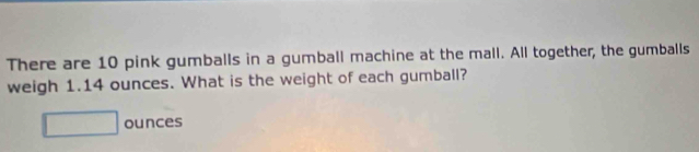 There are 10 pink gumballs in a gumball machine at the mall. All together, the gumballs 
weigh 1.14 ounces. What is the weight of each gumball?
□ ounces