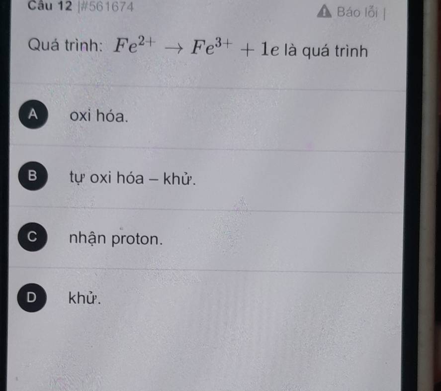 #561674 Báo lỗi
Quá trình: Fe^(2+)to Fe^(3+)+1e là quá trình
A oxi hóa.
B tự oxi hóa - khử.
C nhận proton.
D khử.