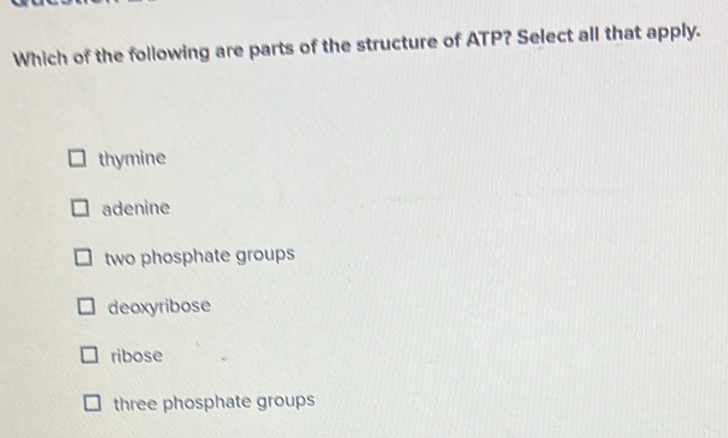 Which of the following are parts of the structure of ATP? Select all that apply.
thymine
adenine
two phosphate groups
deoxyribose
ribose
three phosphate groups