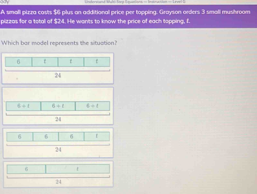 ady Understand Multi-Step Equations — Instruction — Level G
A small pizza costs $6 plus an additional price per topping. Grayson orders 3 small mushroom
pizzas for a total of $24. He wants to know the price of each topping, t.
Which bar model represents the situation?
6
t
24