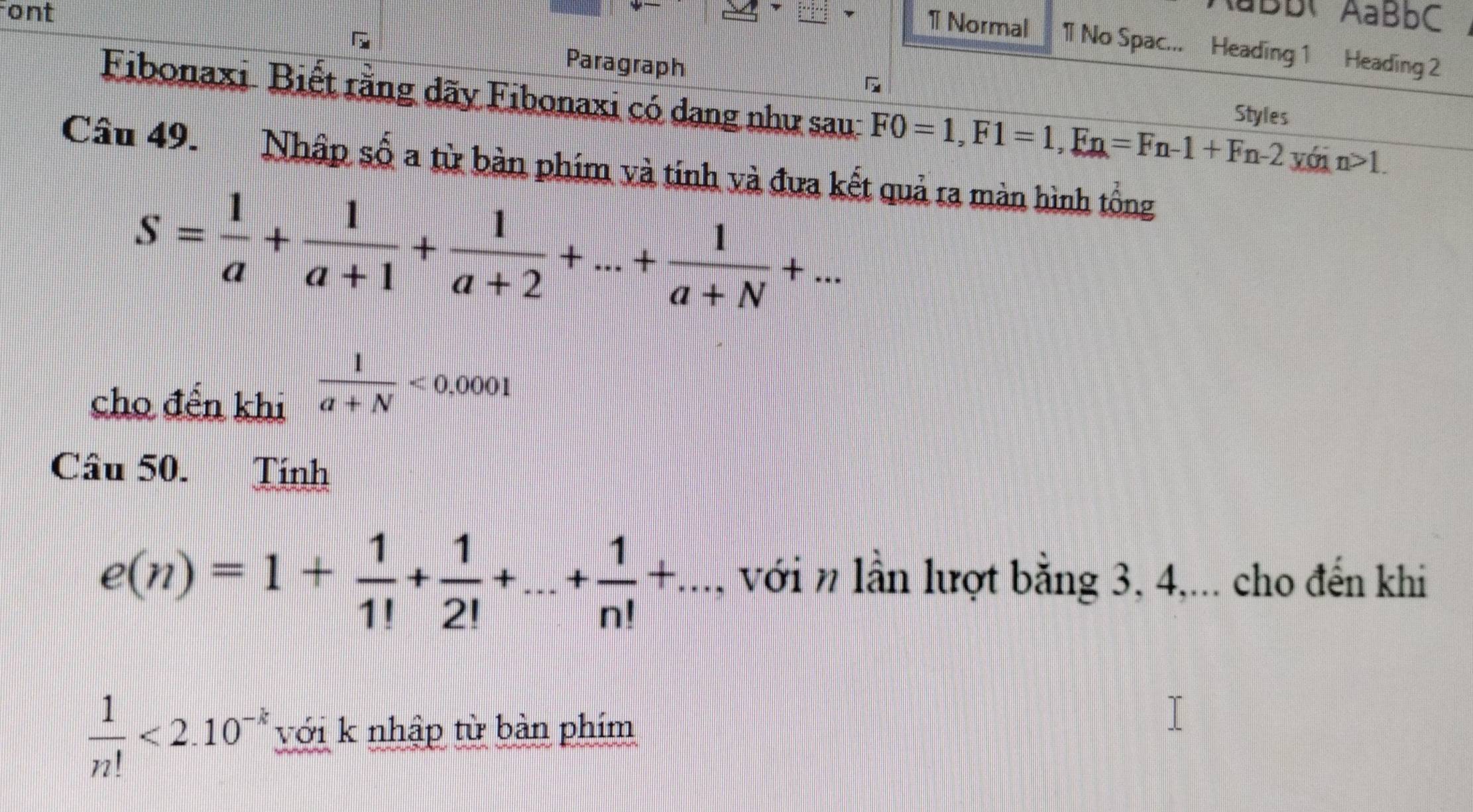 ont aBb AaBbC 
1 Normal 11 No Spac... Heading 1 Heading 2 
Paragraph 
Fibonaxi Biết rằng dãy Fibonaxi có dang như sau: F0=1, F1=1, Fn=Fn-1+Fn-2 Styles 
với n>1. 
Câu 49. Nhập số a từ bàn phím và tính và đưa kết quả ra màn hình tổng
S= 1/a + 1/a+1 + 1/a+2 +...+ 1/a+N +... 
cho đến khi
 1/a+N <0.0001
Câu 50. Tính
e(n)=1+ 1/1! + 1/2! +...+ 1/n! +..., với n lần lượt bằng 3, 4,... cho đến khi
 1/n! <2.10^(-k) với k nhập từ bàn phim