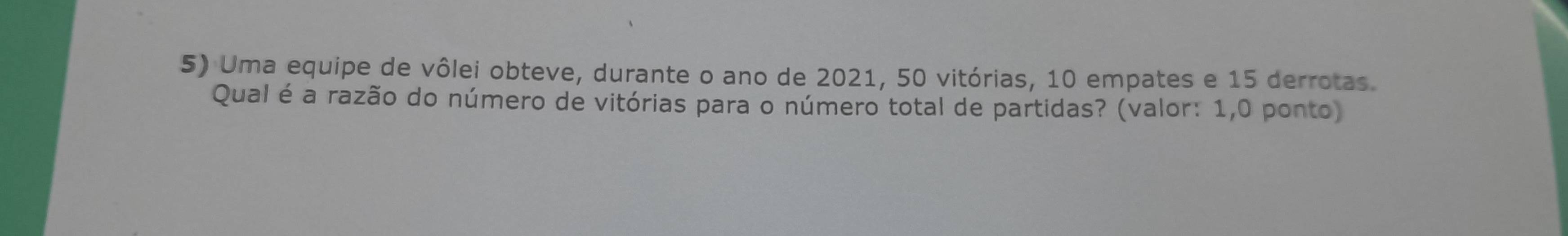 Uma equipe de vôlei obteve, durante o ano de 2021, 50 vitórias, 10 empates e 15 derrotas. 
Qual é a razão do número de vitórias para o número total de partidas? (valor: 1,0 ponto)