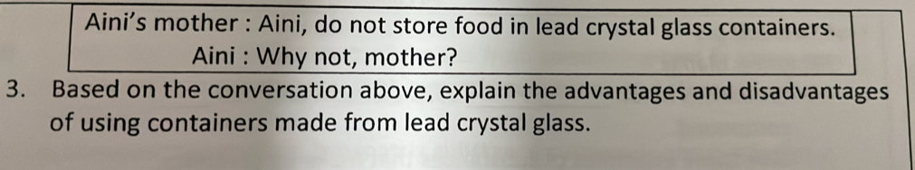 Aini’s mother : Aini, do not store food in lead crystal glass containers. 
Aini : Why not, mother? 
3. Based on the conversation above, explain the advantages and disadvantages 
of using containers made from lead crystal glass.