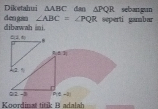 Diketahui △ ABC dan △ PQR sebangun
dengan ∠ ABC=∠ PQR seperti gambar
dibawah ini.
R(0,3)
Q(2,-3) P(0-3)
Koordinat titik B adalah