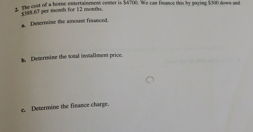 The cost of a home entertainment center is $4700. We can finance this by paying $300 down and
$388.67 per month for 12 months. 
a. Determine the amount financed. 
b. Determine the total installment price. 
c. Determine the finance charge.