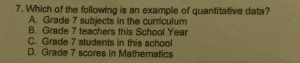 Which of the following is an example of quantitative data?
A. Grade 7 subjects in the curriculum
B. Grade 7 teachers this School Year
C. Grade 7 students in this school
D. Grade 7 scores in Mathematics