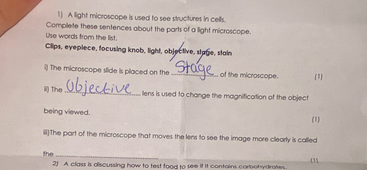 A light microscope is used to see structures in cells. 
Complete these sentences about the parts of a light microscope. 
Use words from the list. 
Clips, eyepiece, focusing knob, light, objective, stage, stain 
i) The microscope slide is placed on the _of the microscope. (1) 
ii) The_ lens is used to change the magnification of the object 
being viewed. 
(1) 
iii)The part of the microscope that moves the lens to see the image more clearly is called 
the_ 
(11 
2) A class is discussing how to test food to see if it contains carbohydrates.