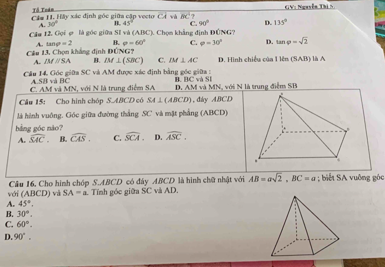 Tổ Toán GV: Nguyễn Thị M
Câu 11. Hãy xác định góc giữa cặp vectơ vector CA và vector BC ?
A. 30° 45° 90° D. 135°
B.
C.
Câu 12. Gọi φ là góc giữa SI và (ABC). Chọn khẳng định ĐÚNG?
A. tan varphi =2 B. varphi =60° C. varphi =30° D. tan varphi =sqrt(2)
Câu 13. Chọn khẳng định ĐÚNG?
A. IMparallel SA B. IM⊥ (SBC) C. IM⊥ AC D. Hình chiếu của I lên (SAB) là A
Câu 14. Góc giữa SC và AM được xác định bằng góc giữa :
A. SB và BC B. BC và SI
C. AM và MN, với N là trung điểm SA D. AM và MN, với N là trung điểm SB
Câu 15: Cho hình chóp S. ABCD có SA⊥ (ABCD) , đáy ABCD
là hình vuông. Góc giữa đường thẳng SC và mặt phẳng (ABCD)
bằng góc nào?
A. widehat SAC. B. widehat CAS. C. widehat SCA. D. widehat ASC. 
Câu 16. Cho hình chóp S. ABCD có đáy ABCD là hình chữ nhật với AB=asqrt(2), BC=a; biết SA vuông góc
với (ABCD) và SA=a. Tính góc giữa SC và AD.
A. 45°.
B. 30°.
C. 60°.
D. 90°.