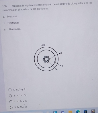 Observa la siguiente representación de un átomo de Litio y relaciona los
números con el nombre de las partículas.
a. Protones
b. Electrones
c. Neutrones
A. 1c, 2a y3b
B. 1c, 2bγ 3a
C. 1b, 2a y 3c
D. 1a, 2bγ3c