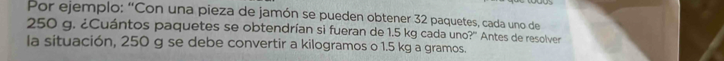 Por ejemplo: “Con una pieza de jamón se pueden obtener 32 paquetes, cada uno de
250 g. ¿Cuántos paquetes se obtendrían si fueran de 1.5 kg cada uno?'' Antes de resolver 
la situación, 250 g se debe convertir a kilogramos o 1.5 kg a gramos.