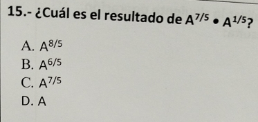 15.- ¿Cuál es el resultado de A^(7/5)· A^(1/5) ?
A. A^(8/5)
B. A^(6/5)
C. A^(7/5)
D. A