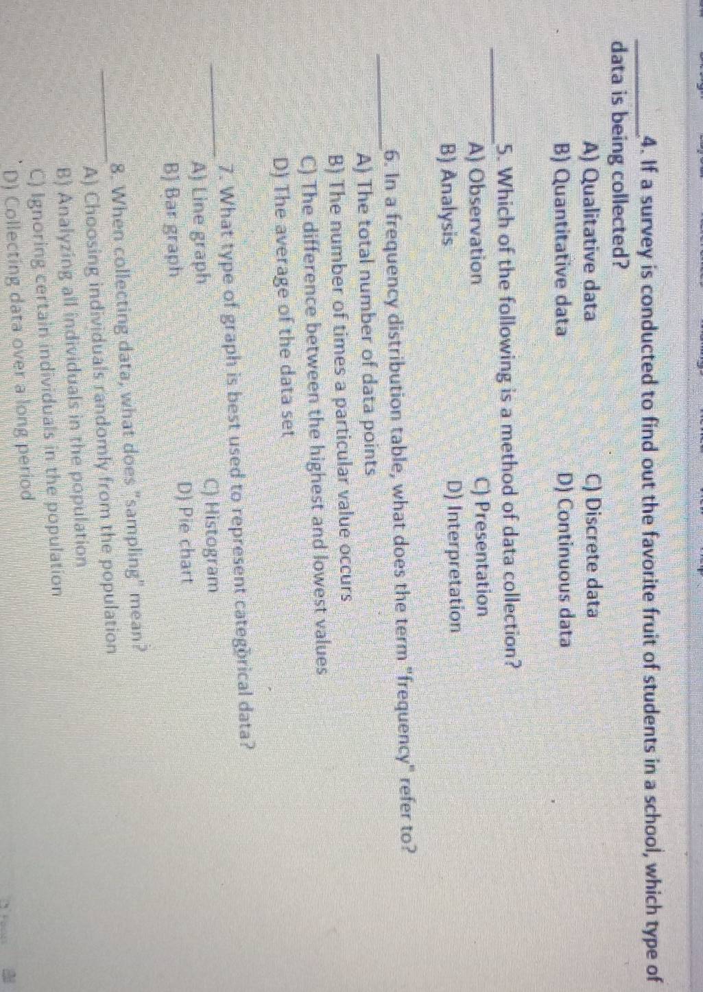 If a survey is conducted to find out the favorite fruit of students in a school, which type of
data is being collected?
A) Qualitative data C) Discrete data
B) Quantitative data D) Continuous data
_
5. Which of the following is a method of data collection?
A) Observation C) Presentation
B) Analysis D) Interpretation
_
6. In a frequency distribution table, what does the term "frequency" refer to?
A) The total number of data points
B) The number of times a particular value occurs
C) The difference between the highest and lowest values
D) The average of the data set
_
7. What type of graph is best used to represent categorical data?
A) Line graph C) Histogram
B) Bar graph D) Pie chart
8. When collecting data, what does "sampling" mean?
_A) Choosing individuals randomly from the population
B) Analyzing all individuals in the population
C) Ignoring certain individuals in the population
D) Collecting data over a long period