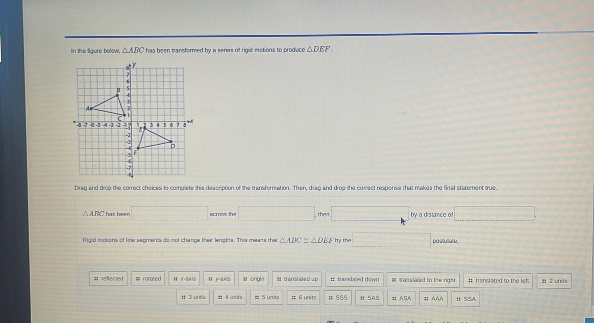In the figure below, △ ABC has been transformed by a series of rigid motions to produce △ DEF. 
Drag and drop the correct choices to complete this description of the transformation. Then, drag and drop the correct response that makes the final statement true.
△ ABC has been □ across the □° then □ by a distance of □
Rigid motions of line segments do not change their lengths. This means that △ ABC≌ △ DEF by the □ postulate. 
:: reflected # rotated :: x-axis :: y-axis :: origin : translated up : translated down : translated to the right :: translated to the left :: 2 units 
: 3 units :: 4 units :: 5 units :: 6 units : SSS : SAS : ASA : AAA # SSA