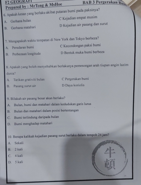 F2 GEOGRAF1
Prepared by : MrTong & MsHoe
BAB 3 Pergerakan Bun
6. Apakah kesan yang berlaku akibat putaran bumi pada paksinya?
A. Gerhana bulan C Kejadian empat musim
B. Gerhana matahari D Kejadian air pasang dan surut
7. Mengapakah waktu tempatan di New York dan Tokyo berbeza?
A. Peredaran bumi C Kecondongan paksi bumi
B. Perbezaan longitude D Bentuk muka bumi berbeza
8. Apakah yang boleh menyebabkan berlakunya pemesongan arah tiupan angin lazim
dunia?
A. Tarikan grativiti bulan C Pergerakan bumi
B. Pasang surut air D Daya koriolis
9. Bilakah air pasang besar akan berlaku?
A. Bulan, bumi dan matahari dalam kedudukan garis lurus
B. Bulan dan matahari dalam posisi bertentangan
C. Bumi terlindung daripada bulan
D. Bumi menghadap matahari
10. Berapa kalikah kejadian pasang surut berlaku dalam tempoh 24 jam?
A. Sekali
B. 2 kali
C. 4 kali
D. 5 kali
to