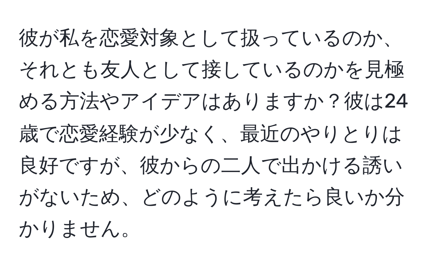 彼が私を恋愛対象として扱っているのか、それとも友人として接しているのかを見極める方法やアイデアはありますか？彼は24歳で恋愛経験が少なく、最近のやりとりは良好ですが、彼からの二人で出かける誘いがないため、どのように考えたら良いか分かりません。