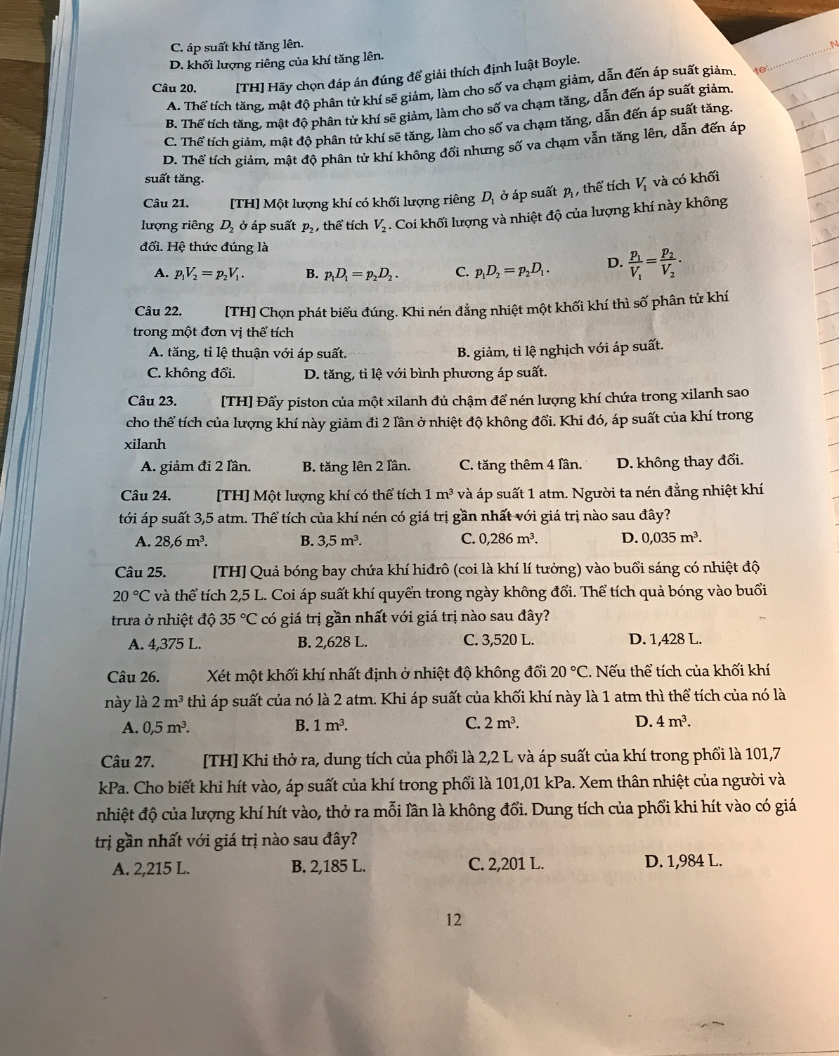 C. áp suất khí tăng lên. N
D. khối lượng riêng của khí tăng lên.
Câu 20. [TH] Hãy chọn đáp án đúng để giải thích định luật Boyle.
A. Thể tích tăng, mật độ phân tử khí sẽ giảm, làm cho số va chạm giảm, dẫn đến áp suất giảm. te:
B. Thể tích tăng, mật độ phân tử khí sẽ giảm, làm cho số va chạm tăng, dẫn đến áp suất giảm.
C. Thể tích giảm, mật độ phân tử khí sẽ tăng, làm cho số va chạm tăng, dẫn đến áp suất tăng.
D. Thể tích giảm, mật độ phân tử khí không đổi nhưng số va chạm vẫn tăng lên, dẫn đến áp
suất tăng.
Câu 21. [TH] Một lượng khí có khối lượng riêng D_1 ở áp suất p , thể tích V_1 và có khối
lượng riêng D_2dot o áp suất p_2 , thể tích V_2. Coi khối lượng và nhiệt độ của lượng khí này không
đổi. Hệ thức đúng là
A. p_1V_2=p_2V_1. B. p_1D_1=p_2D_2. C. p_1D_2=p_2D_1. D. frac p_1V_1=frac p_2V_2.
Câu 22. [TH] Chọn phát biểu đúng. Khi nén đẳng nhiệt một khối khí thì số phân tử khí
trong một đơn vị thể tích
A. tăng, tỉ lệ thuận với áp suất. B. giảm, tỉ lệ nghịch với áp suất.
C. không đổi. D. tăng, tỉ lệ với bình phương áp suất.
Câu 23. [TH] Đẩy piston của một xilanh đủ chậm để nén lượng khí chứa trong xilanh sao
cho thể tích của lượng khí này giảm đi 2 lần ở nhiệt độ không đổi. Khi đó, áp suất của khí trong
xilanh
A. giảm đi 2 lần. B. tăng lên 2 lần. C. tăng thêm 4 lần. D. không thay đổi.
Câu 24. [TH] Một lượng khí có thể tích 1m^3 và áp suất 1 atm. Người ta nén đẳng nhiệt khí
tới áp suất 3,5 atm. Thể tích của khí nén có giá trị gần nhất với giá trị nào sau đây?
A. 28,6m^3. B. 3,5m^3. C. 0,286m^3. D. 0,035m^3.
Câu 25. [TH] Quả bóng bay chứa khí hiđrô (coi là khí lí tưởng) vào buổi sáng có nhiệt độ
20°C và thể tích 2,5 L. Coi áp suất khí quyển trong ngày không đổi. Thể tích quả bóng vào buổi
trưa ở nhiệt độ 35°C có giá trị gần nhất với giá trị nào sau đây?
A. 4,375 L. B. 2,628 L. C. 3,520 L. D. 1,428 L.
Câu 26.  Xét một khối khí nhất định ở nhiệt độ không đổi 20°C. Nếu thể tích của khối khí
này là 2m^3 thì áp suất của nó là 2 atm. Khi áp suất của khối khí này là 1 atm thì thể tích của nó là
A. 0,5m^3. B. 1m^3. C. 2m^3. D. 4m^3.
Câu 27. [TH] Khi thở ra, dung tích của phổi là 2,2 L và áp suất của khí trong phối là 101,7
kPa. Cho biết khi hít vào, áp suất của khí trong phối là 101,01 kPa. Xem thân nhiệt của người và
nhiệt độ của lượng khí hít vào, thở ra mỗi lần là không đổi. Dung tích của phổi khi hít vào có giá
trị gần nhất với giá trị nào sau đây?
A. 2,215 L. B. 2,185 L. C. 2,201 L. D. 1,984 L.
12