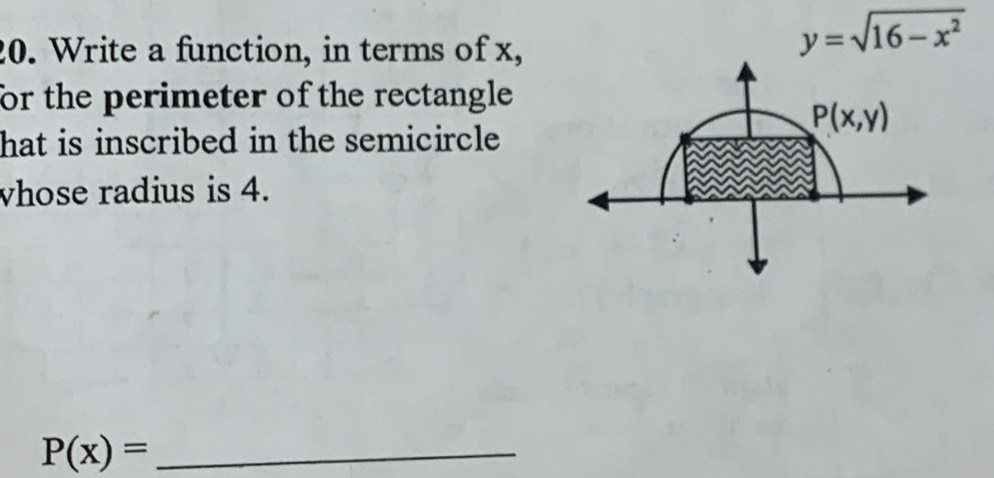 Write a function, in terms of x,
y=sqrt(16-x^2)
for the perimeter of the rectangle 
hat is inscribed in the semicircle
vhose radius is 4.
_ P(x)=