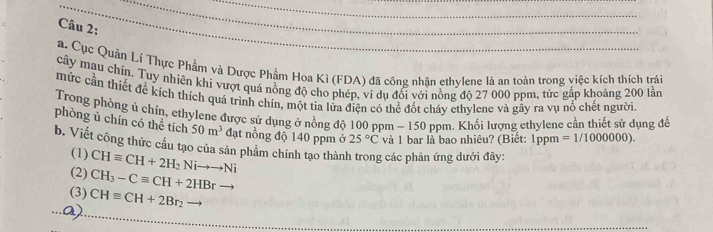 Cục Quản Lí Thực Phẩm và Dược Phẩm Hoa Kì (FDA) đã công nhân ethylene là an toàn trong việc kích thích trái 
cây mau chín. Tuy nhiên khi vượt quá nồng độ cho phép, ví dụ đổi với nồng độ 27 000 ppm, tức gấp khoảng 200 lần 
mức cần thiết để kích thích quá trình chín, một tia lửa điện có thể đốt cháy ethylene và gây ra vụ nổ chết người 
Trong phòng ú chín, ethylene được sử dụng ở nồng độ 100 ppm - 150 ppm. Khối lượng ethylene cần thiết sử dụng đề 
phòng ủ chín có thể tích 50m^3 đạt nồng độ 140 ppm ở 25°C và 1 bar là bao nhiêu? (Biết: 1ppm =1/1000000). 
b. Viết công thức cầu tạo của sản phảm chính tạo thành trong các phân ứng dưới đây: 
(1) CHequiv CH+2H_2Nito to Ni
(2) CH_3-Cequiv CH+2HBrto
(3) CHequiv CH+2Br_2
Q)