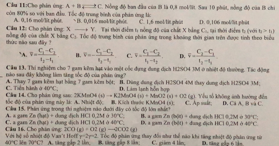 Cho phản ứng: A+B vector arrow  C. Nồng độ ban đầu của B là 0,8 mol/lít. Sau 10 phút, nồng độ của B chíỉ
còn 80% so với ban đầu. Tốc độ trung bình của phản ứng là:
A. 0,16 mol/lít.phút. B. 0,016 mol/lít.phút. C. 1,6 mol/lít.phút D. 0,106 mol/lít.phút
Câu 12: Cho phản ứng: X _  Y. Tại thời điểm tị nồng độ của chất X bằng C_1 , tại thời điểm t_2 (với t_2>t_1)
nồng độ của chất X bằng C_2. Tốc độ trung bình của phản ứng trong khoảng thời gian trên được tính theo biểu
thức nào sau đây ?
`A. overline v=frac C_1-C_2t_2-t_1. B. overline v=-frac C_1-C_2t_2-t_1. C. overline v=frac C_1-C_2t_1-t_2. D. overline v=frac C_2-C_1t_2-t_1.
Câu 13. Thí nghiệm cho 7 gam kẽm hạt vào một cốc đựng dung dịch H2SO4 3M ở nhiệt độ thường. Tác động
_nào sau đây không làm tăng tốc độ của phản ứng?
A. Thay 7 gam kẽm hạt bằng 7 gam kẽm bột; B. Dùng dung dịch H2SO4 4M thay dung dịch H2SO4 3M;
C. Tiến hành ở 40°C; D. Làm lạnh hỗn hợp
Câu 14. Cho phản ứng sau: 2KMnO4 (s) to K2MnO4(s)+MnO2(s)+O2 (g). Yếu tố không ảnh hưởng đến
tốc độ của phản ứng này là: A. Nhiệt độ; B. Kích thước KMnO4 (s); C. Áp suất; D. Cả A, B và C.
Câu 15. Phản ứng trong thí nghiệm nào dưới đây có tốc độ lớn nhất?
A. a gam Zn (hạt) + dung dịch HCl 0,2M ở 30°C; B. a gam Zn (bột) + dung dịch HCl 0,2M ở 30°C;
C. a gam Zn (hạt) + dung dịch HCl 0,2M ở 40°C; D. a gam Zn (bột) + dung dịch HCl 0,2M ở 40°C.
Câu 16. Cho phản ứng: 2CO(g)+O2 1 g)to 2CO2(g)
Với hệ số nhiệt độ Van't Hoff gamma =2gamma =2. Tốc độ phản ứng thay đổi như thế nào khi tăng nhiệt độ phản ứng từ
40°C lên 70°C ? A. tăng gấp 2 lần; B. tăng gấp 8 lần; C. giảm 4 lần; D. tăng gấp 6 lần.