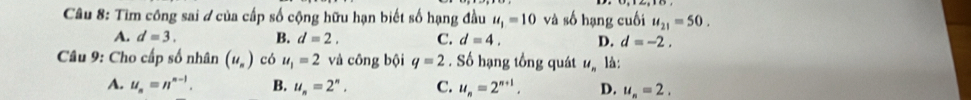 Tim công sai ở của cấp số cộng hữu hạn biết số hạng đầu u_1=10 và số hạng cuối u_21=50.
A. d=3. B. d=2. C. d=4. D. d=-2. 
Câu 9: Cho cấp số nhân (u_n) có u_1=2 và công bội q=2. Số hạng tổng quát u_n là:
A. u_n=n^(n-1). B. u_n=2^n, C. u_n=2^(n+1). D. u_n=2.