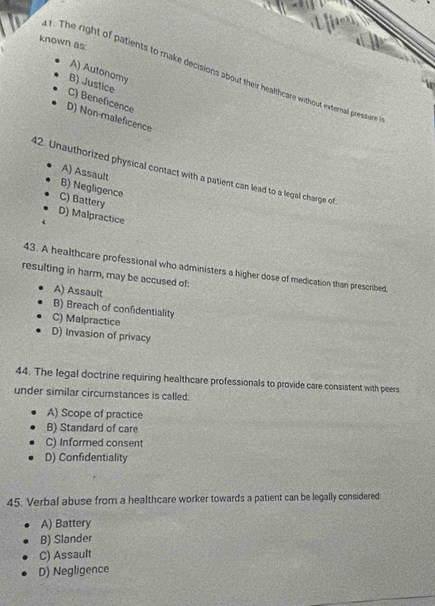 known as.
A) Autonomy
. The right of patients to make decisions about their healthcare without external pressure
B) Justice
C) Beneficence
D) Non-maleficence
42. Unauthorized physical contact with a patient can lead to a legal charge of
A) Assault
B) Negligence
C) Battery
D) Malpractice
43. A healthcare professional who administers a higher dose of medication than prescribed,
resulting in harm, may be accused of:
A) Assault
B) Breach of confidentiality
C) Malpractice
D) Invasion of privacy
44. The legal doctrine requiring healthcare professionals to provide care consistent with peers
under similar circumstances is called:
A) Scope of practice
B) Standard of care
C) Informed consent
D) Confidentiality
45. Verbal abuse from a healthcare worker towards a patient can be legally considered:
A) Battery
B) Slander
C) Assault
D) Negligence