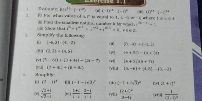 Bxercise 1.1 
1. Evaluate: (i) i^(10)· (-i^(12)) (ii) (-i)^16· (-i)^6 (iii) (i)^11· (-i)^14
2. (i) For what value of i^n is equal to 1, i, -1 or -i, where 1≤ n≤ 4
(ii) Find the smallest natural number k for which i^(3k-11)=1. 
(iii) Show that i^n+i^(n+1)+i^(n+2)+i^(n+3)=0. v n∈ Z
3. Simplify the following: 
(i) (-6,3)· (4,-2) (ii) (8,-4)+(-2,2)
(iii) (2,3)+(4,5) (iv) (6+5i)-(4+3i)
(v) (5-6i)+(3+4i)-(5i-7) (vi) (4+5i)(6+7i)
(vii) (7+4i)/ (8+5i) (viii) (5,-6)+(4,8)-(3,-2)
4. Simplify: 
is (i) (2-i)^4 (ii) (-1-isqrt(3))^2 (iii) (-1+isqrt(3))^2 (iv) (1+i)^3
(v)  (sqrt(2)+i)/sqrt(2)-i  (vi)  (1+i)/1-i ·  (2-i)/1-i  (vii) frac (2+i)^23-4i (viii) frac 1(2-i)^2