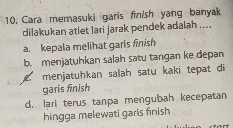 Cara memasuki garis finish yang banyak
dilakukan atlet lari jarak pendek adalah ....
a. kepala melihat garis finish
b. menjatuhkan salah satu tangan ke depan
2. menjatuhkan salah satu kaki tepat di
garis finish
d. lari terus tanpa mengubah kecepatan
hingga melewati garis finish
tart