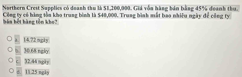 Northern Crest Supplies có doanh thu là $1,200,000. Giá vốn hàng bán bằng 45% doanh thu.
Công ty có hàng tồn kho trung bình là $40,000. Trung bình mất bao nhiêu ngày để công ty
bán hết hàng tồn kho?
a. 14.72 ngày
b. 30.68 ngày
c. 32.44 ngày
d. 11.25 ngày