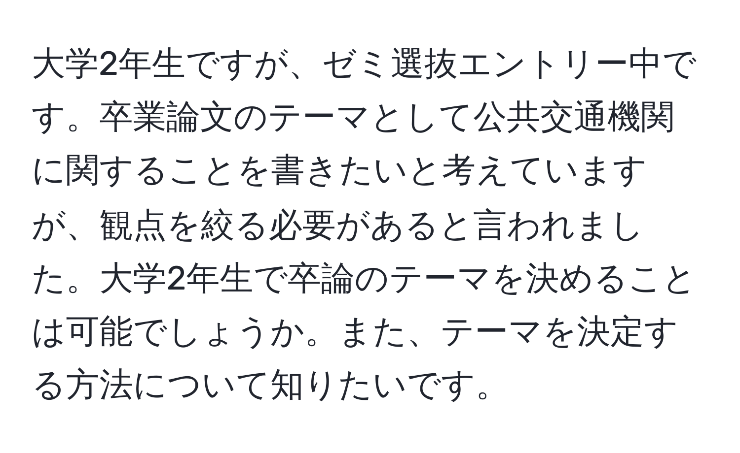 大学2年生ですが、ゼミ選抜エントリー中です。卒業論文のテーマとして公共交通機関に関することを書きたいと考えていますが、観点を絞る必要があると言われました。大学2年生で卒論のテーマを決めることは可能でしょうか。また、テーマを決定する方法について知りたいです。