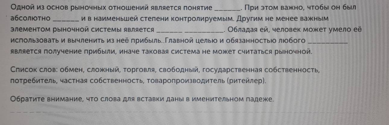 Одной из основ рыночных отношений является понятие _. При эτом важно, чтобы он был
абсолтно _и в наименьшей стелени контролируемым. Другим не менее важным
элементом рыночной системы является __. Обладая ей, человек может умело её
исπользовать и вычленить из неё прибыль.Главной целыюо и обязанностьюо люобого_
является получение πрибыли, иначе таковая система не может считаться рыночной.
Слисок слов: обмен, сложный, торговля, свободный, государственная собственность,
лотребитель, частная собственность, Τовароπроизводитель (ритейлер).
Обратите внимание, что слова для вставки даны в именительном падеже.