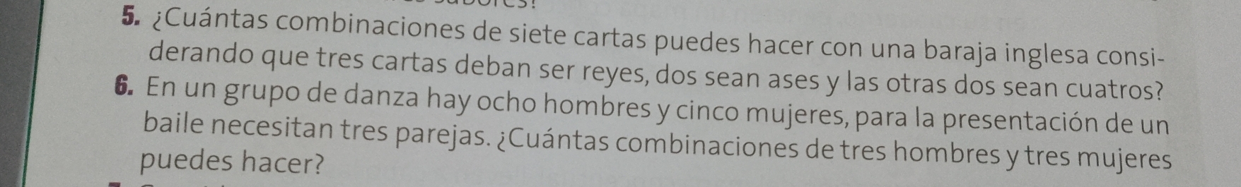 5 ¿Cuántas combinaciones de siete cartas puedes hacer con una baraja inglesa consi- 
derando que tres cartas deban ser reyes, dos sean ases y las otras dos sean cuatros? 
6. En un grupo de danza hay ocho hombres y cinco mujeres, para la presentación de un 
baile necesitan tres parejas. ¿Cuántas combinaciones de tres hombres y tres mujeres 
puedes hacer?