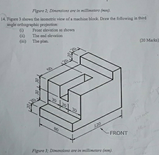 Figure 2; Dimensions are in millimeters (mm). 
14. Figure 3 shows the isometric view of a machine block. Draw the following in third 
angle orthographic projection: 
(i) Front elevation as shown 
(ii) The end elevation 
(iii) The plan. (20 Marks) 
Figure 3; Dimensions are in millimeters (mm).