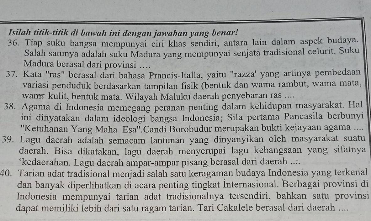 Isilah titik-titik di bawah ini dengan jawaban yang benar! 
36. Tiap suku bangsa mempunyai ciri khas sendiri, antara lain dalam aspek budaya. 
Salah satunya adalah suku Madura yang mempunyai senjata tradisional celurit. Suku 
Madura berasal dari provinsi … 
37. Kata "ras" berasal dari bahasa Prancis-Italla, yaitu "razza' yang artinya pembedaan 
variasi penduduk berdasarkan tampilan fisik (bentuk dan wama rambut, wama mata, 
wam kulit, bentuk mata. Wilayah Maluku daerah penyebaran ras .... 
38. Agama di Indonesia memegang peranan penting dalam kehidupan masyarakat. Hal 
ini dinyatakan dalam ideologi bangsa Indonesia; Sila pertama Pancasila berbunyi 
''Ketuhanan Yang Maha Esa''.Candi Borobudur merupakan bukti kejayaan agama .... 
39. Lagu daerah adalah semacam lantunan yang dinyanyikan oleh masyarakat suatu 
daerah. Bisa dikatakan, lagu daerah menyerupai lagu kebangsaan yang sifatnya 
‘kedaerahan. Lagu daerah ampar-ampar pisang berasal dari daerah .... 
40. Tarian adat tradisional menjadi salah satu keragaman budaya Indonesia yang terkenal 
dan banyak diperlihatkan di acara penting tingkat İnternasional. Berbagai provinsi di 
Indonesia mempunyai tarian adat tradisionalnya tersendiri, bahkan satu provinsi 
dapat memiliki lebih dari satu ragam tarian. Tari Cakalele berasal dari daerah ....