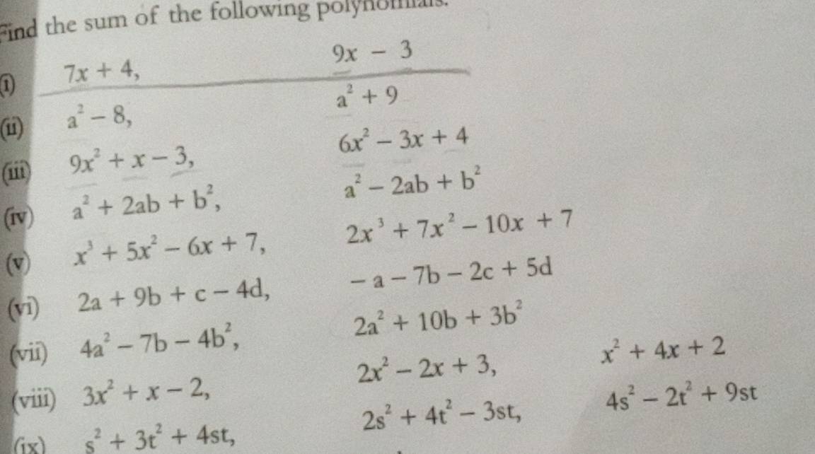 find the sum of the following polynomials.
7x+4,
_ 9x-3
a^2+9
(i) a^2-8,
6x^2-3x+4
(iii) 9x^2+x-3, 
(iv) a^2+2ab+b^2,
a^2-2ab+b^2
(v) x^3+5x^2-6x+7,
2x^3+7x^2-10x+7
(vi) 2a+9b+c-4d,
-a-7b-2c+5d
2a^2+10b+3b^2
(vii) 4a^2-7b-4b^2, x^2+4x+2
(viii) 3x^2+x-2, 2x^2-2x+3,
4s^2-2t^2+9st
(ix) s^2+3t^2+4st,
2s^2+4t^2-3st,