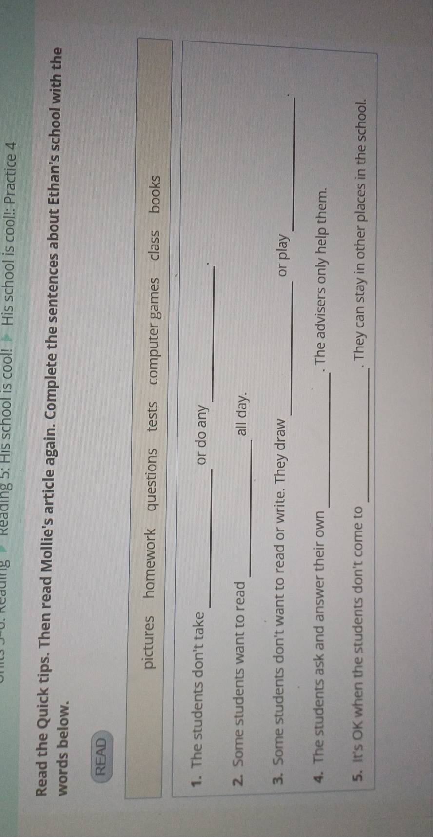 Reading Reading 5: His school is cool! His school is cool!: Practice 4 
Read the Quick tips. Then read Mollie's article again. Complete the sentences about Ethan's school with the 
words below. 
READ 
pictures homework questions tests computer games class books 
_ 
1. The students don't take _or do any 
2. Some students want to read _all day. 
_ 
_ 
3. Some students don't want to read or write. They draw or play 
_ 
4. The students ask and answer their own . The advisers only help them. 
5. It's OK when the students don't come to _. They can stay in other places in the school.